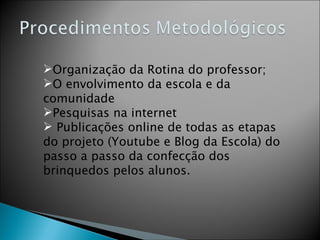 Organização da Rotina do professor; O envolvimento da escola e da comunidade Pesquisas na internet Publicações online de todas as etapas do projeto (Youtube e Blog da Escola) do passo a passo da confecção dos brinquedos pelos alunos.  