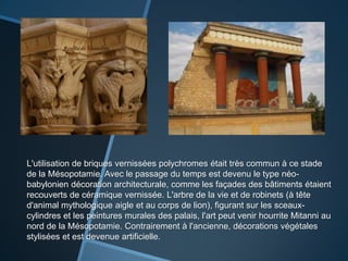 L'utilisation de briques vernissées polychromes était très commun à ce stade
de la Mésopotamie. Avec le passage du temps est devenu le type néo-
babylonien décoration architecturale, comme les façades des bâtiments étaient
recouverts de céramique vernissée. L'arbre de la vie et de robinets (à tête
d'animal mythologique aigle et au corps de lion), figurant sur les sceaux-
cylindres et les peintures murales des palais, l'art peut venir hourrite Mitanni au
nord de la Mésopotamie. Contrairement à l'ancienne, décorations végétales
stylisées et est devenue artificielle.
 