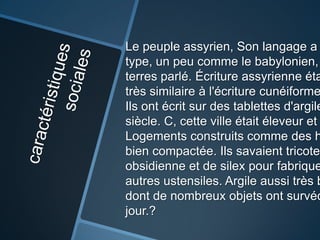 Le peuple assyrien, Son langage a
type, un peu comme le babylonien,
terres parlé. Écriture assyrienne éta
très similaire à l'écriture cunéiforme
Ils ont écrit sur ​des tablettes d'argile
siècle. C, cette ville était éleveur et
Logements construits comme des h
bien compactée. Ils savaient tricoter
obsidienne et de silex pour fabrique
autres ustensiles. Argile aussi très b
dont de nombreux objets ont survéc
jour.?
 