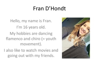 Fran D’Hondt
Hello, my name is Fran.
I’m 16 years old.
My hobbies are dancing
flamenco and chiro (= youth
movement).
I also like to watch movies and
going out with my friends.
 