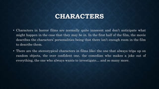 CHARACTERS
• Characters in horror films are normally quite innocent and don’t anticipate what
might happen in the case that they may be in. In the first half of the film, the movie
describes the characters’ personalities being that there isn’t enough room in the film
to describe them.
• There are the stereotypical characters in films like; the one that always trips up on
random objects, the over confident one, the comedian who makes a joke out of
everything, the one who always wants to investigate… and so many more.
 