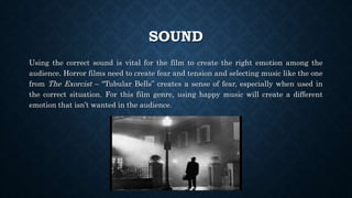 SOUND
Using the correct sound is vital for the film to create the right emotion among the
audience. Horror films need to create fear and tension and selecting music like the one
from The Exorcist – “Tubular Bells” creates a sense of fear, especially when used in
the correct situation. For this film genre, using happy music will create a different
emotion that isn’t wanted in the audience.
 