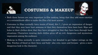 COSTUMES & MAKEUP
• Both these factors are very important in film making, being that they add more emotion
or a verisimilitude effect to make the film a bit more scarier.
• Costumes in films normally have stains of blood, dirt (…) gives an impression of danger
and that they may have hurt someone or that they themselves have been hurt. Rips and
holes in their clothes show that they have struggled or that they have been through hard
situations. Characters wearing dark clothes gives off an evil, dangerous and mysterious
impression among the audience.
• Makeup in films normally is quite minimalist, but detailed to get higher ratings on the
film. Patches of blood on their faces and body- also cuts, scars and bruises - gives a more
dangerous look to the character.
 