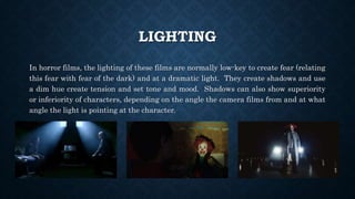LIGHTING
In horror films, the lighting of these films are normally low-key to create fear (relating
this fear with fear of the dark) and at a dramatic light. They create shadows and use
a dim hue create tension and set tone and mood. Shadows can also show superiority
or inferiority of characters, depending on the angle the camera films from and at what
angle the light is pointing at the character.
 