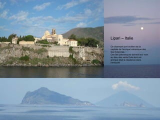 Lipari – Italie
Ce charmant port sicilien est la
capitale de l'archipel volcanique des
îles Eoliennes.
Ces îles pittoresques doivent leur nom
au dieu des vents Eole dont cet
archipel était la résidence dans
l'antiquité
 