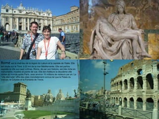 Rome est le chef-lieu de la région du Latium et la capitale de l‟Italie. Elle
est située sur le Tibre, à 22 km de la mer Méditerranée. Elle est parfois
appelée la ville aux sept collines. Rome, de par son histoire, est très riche en
monuments, musées et points de vue. Elle est d'ailleurs la deuxième ville
visitée au monde après Paris, avec environ 10 millions de visiteurs par an. La
“ville éternelle” offre des sites mondialement connus tel que le Palais du
Vatican, le Colysée et la Fontaine de Trevis.
 