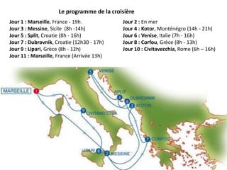 Le programme de la croisière
Jour 1 : Marseille, France - 19h.           Jour 2 : En mer
Jour 3 : Messine, Sicile (8h -14h)          Jour 4 : Kotor, Monténégro (14h - 21h)
Jour 5 : Split, Croatie (8h - 16h)          Jour 6 : Venise, Italie (7h - 16h)
Jour 7 : Dubrovnik, Croatie (12h30 - 17h)   Jour 8 : Corfou, Grèce (8h - 13h)
Jour 9 : Lipari, Grèce (8h - 12h)           Jour 10 : Civitavecchia, Rome (6h – 16h)
Jour 11 : Marseille, France (Arrivée 13h)
 