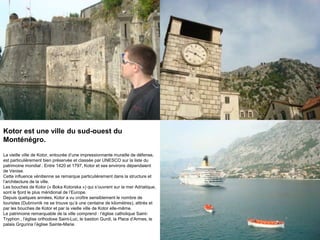 Kotor est une ville du sud-ouest du
Monténégro.

La vieille ville de Kotor, entourée d‟une impressionnante muraille de défense,
est particulièrement bien préservée et classée par UNESCO sur la liste du
patrimoine mondial . Entre 1420 et 1797, Kotor et ses environs dépendaient
de Venise.
Cette influence vénitienne se remarque particulièrement dans la structure et
l‟architecture de la ville.
Les bouches de Kotor (« Boka Kotorska ») qui s‟ouvrent sur la mer Adriatique,
sont le fjord le plus méridional de l‟Europe.
Depuis quelques années, Kotor a vu croître sensiblement le nombre de
touristes (Dubrovnik ne se trouve qu‟à une centaine de kilomètres), attirés et
par les bouches de Kotor et par la vieille ville de Kotor elle-même.
Le patrimoine remarquable de la ville comprend : l‟église catholique Saint-
Tryphon , l‟église orthodoxe Saint-Luc, le bastion Gurdi, la Place d‟Armes, le
palais Grgurina l‟église Sainte-Marie.
 