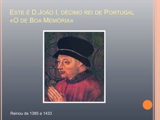 Este é D.João I, décimo rei de Portugal «O de Boa Memória» Reinou de 1385 a 1433