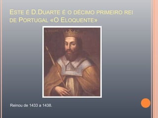 Este é D.Duarte é o décimo primeiro rei de Portugal «O Eloquente» Reinou de 1433 a 1438.