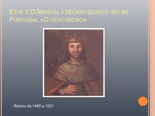 Este é D.Manuel I décimo quarto rei de Portugal «O venturoso»Reinou de 1495 a 1521 
