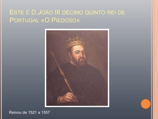 Este é D.João III décimo quinto rei de Portugal «O Piedoso»Reinou de 1521 a 1557  