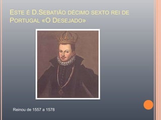 Este é D.Sebatião décimo sexto rei de Portugal «O Desejado»Reinou de 1557 a 1578 