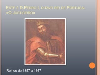 Este é D.Pedro I, oitavo rei de Portugal «O Justiceiro»Reinou de 1357 a 1367