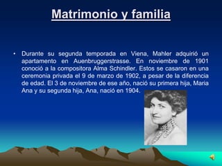 Matrimonio y familia


• Durante su segunda temporada en Viena, Mahler adquirió un
  apartamento en Auenbruggerstrasse. En noviembre de 1901
  conoció a la compositora Alma Schindler. Estos se casaron en una
  ceremonia privada el 9 de marzo de 1902, a pesar de la diferencia
  de edad. El 3 de noviembre de ese año, nació su primera hija, Maria
  Ana y su segunda hija, Ana, nació en 1904.
 
