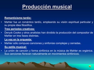 Producción musical
  Romanticismo tardío:
• Mahler fue un romántico tardío, empleando su visión espiritual particular y
  su propia idea filosófica.
  Tres periodos creativos:
• Deryck Cooke y otros analistas han dividido la producción del compositor de
  Mahler en tres fases distintas.
  La voz en la orquesta:
• Mahler sólo compuso canciones y sinfonías complejas y cerradas.
  Su estilo musical:
• La unión de canción y forma sinfónica en la música de Mahler es orgánica.
  Sus canciones florecen naturalmente en movimientos sinfónicos.
 