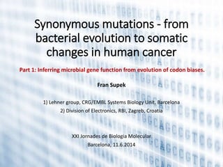 Synonymous mutations - from
bacterial evolution to somatic
changes in human cancer
Fran Supek
1) Lehner group, CRG/EMBL Systems Biology Unit, Barcelona
2) Division of Electronics, RBI, Zagreb, Croatia
XXI Jornades de Biologia Molecular
Barcelona, 11.6.2014
Part 1: Inferring microbial gene function from evolution of codon biases.
 