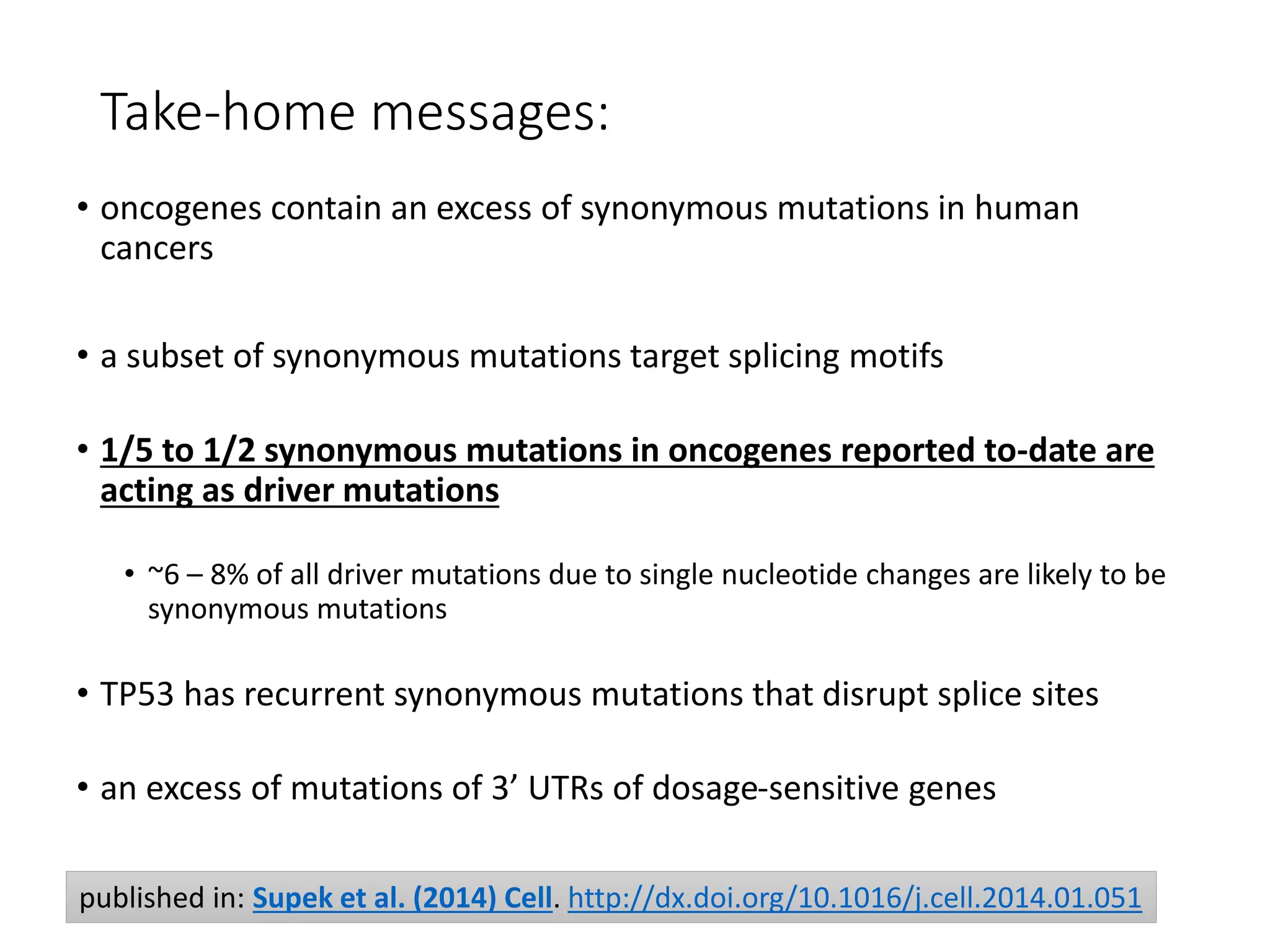Take-home messages:
• oncogenes contain an excess of synonymous mutations in human
cancers
• a subset of synonymous mutations target splicing motifs
• 1/5 to 1/2 synonymous mutations in oncogenes reported to-date are
acting as driver mutations
• ~6 – 8% of all driver mutations due to single nucleotide changes are likely to be
synonymous mutations
• TP53 has recurrent synonymous mutations that disrupt splice sites
• an excess of mutations of 3’ UTRs of dosage-sensitive genes
published in: Supek et al. (2014) Cell. http://dx.doi.org/10.1016/j.cell.2014.01.051
 