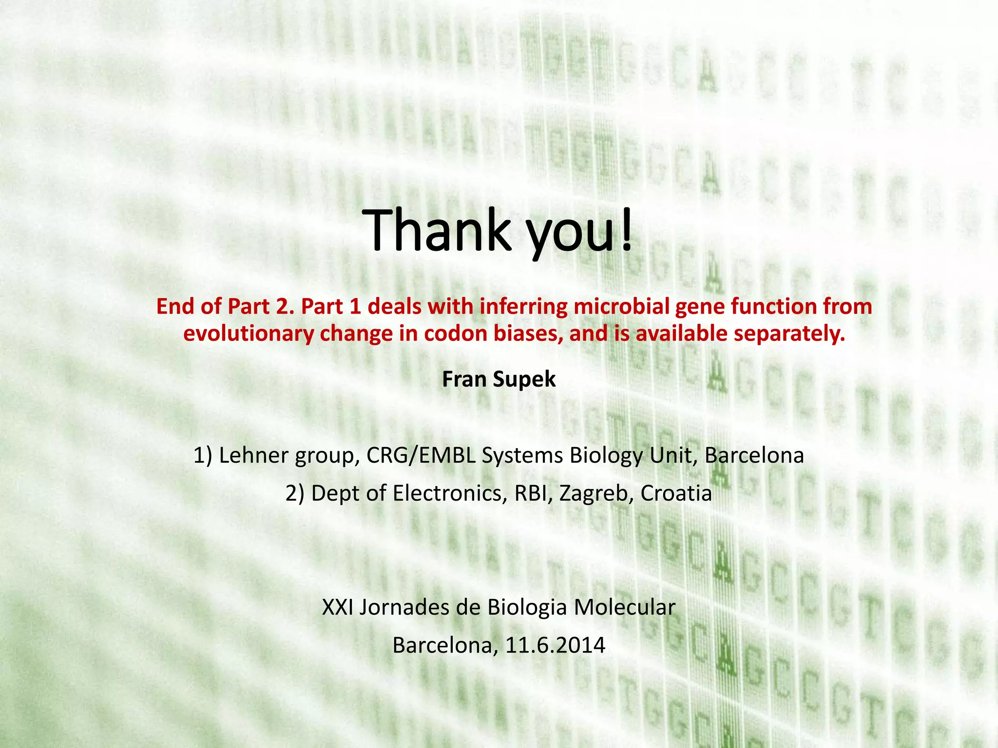 Thank you!
Fran Supek
1) Lehner group, CRG/EMBL Systems Biology Unit, Barcelona
2) Dept of Electronics, RBI, Zagreb, Croatia
XXI Jornades de Biologia Molecular
Barcelona, 11.6.2014
End of Part 2. Part 1 deals with inferring microbial gene function from
evolutionary change in codon biases, and is available separately.
 