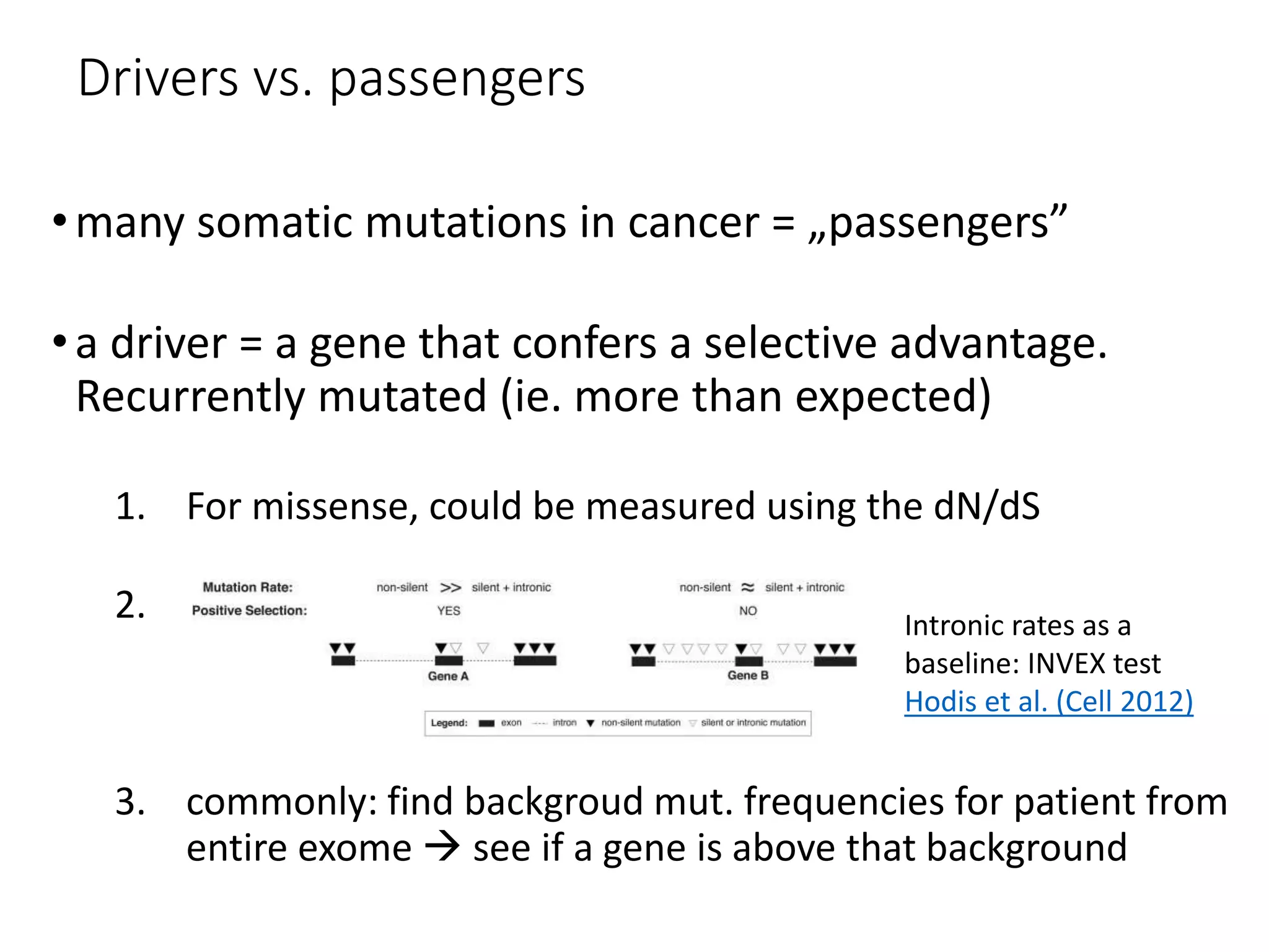 Drivers vs. passengers
•many somatic mutations in cancer = „passengers”
•a driver = a gene that confers a selective advantage.
Recurrently mutated (ie. more than expected)
1. For missense, could be measured using the dN/dS
2.
3. commonly: find backgroud mut. frequencies for patient from
entire exome  see if a gene is above that background
Intronic rates as a
baseline: INVEX test
Hodis et al. (Cell 2012)
 