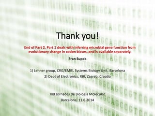 Thank you!
Fran Supek
1) Lehner group, CRG/EMBL Systems Biology Unit, Barcelona
2) Dept of Electronics, RBI, Zagreb, Croatia
XXI Jornades de Biologia Molecular
Barcelona, 11.6.2014
End of Part 2. Part 1 deals with inferring microbial gene function from
evolutionary change in codon biases, and is available separately.
 