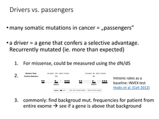 Drivers vs. passengers
•many somatic mutations in cancer = „passengers”
•a driver = a gene that confers a selective advantage.
Recurrently mutated (ie. more than expected)
1. For missense, could be measured using the dN/dS
2.
3. commonly: find backgroud mut. frequencies for patient from
entire exome  see if a gene is above that background
Intronic rates as a
baseline: INVEX test
Hodis et al. (Cell 2012)
 