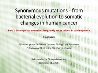 Synonymous mutations - from
bacterial evolution to somatic
changes in human cancer
Fran Supek
1) Lehner group, CRG/EMBL Systems Biology Unit, Barcelona
2) Division of Electronics, RBI, Zagreb, Croatia
XXI Jornades de Biologia Molecular
Barcelona, 11.6.2014
Part 2: Synonymous mutations frequently act as drivers in carcinogenesis.
 