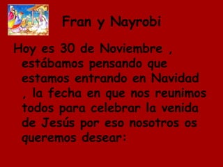 Fran y Nayrobi Hoy es 30 de Noviembre , estábamos pensando que estamos entrando en Navidad , la fecha en que nos reunimos todos para celebrar la venida de Jesús por eso nosotros os queremos desear: