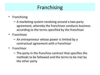 Franchising
• Franchising
– A marketing system revolving around a two-party
agreement, whereby the franchisee conducts business
according to the terms specified by the franchisor
• Franchisee
– An entrepreneur whose power is limited by a
contractual agreement with a franchisor
• Franchisor
– The party in the franchise contract that specifies the
methods to be followed and the terms to be met by
the other party
 