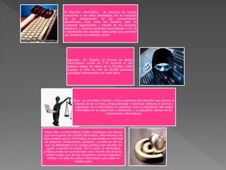 El Derecho informático , se encarga de buscar
soluciones a los retos planteados por la evolución
de las aplicaciones de las computadoras
electrónicas. Esta rama del Derecho está en
constante seguimiento y estudio de los avances,
adelantos y transformaciones tecnológicas a fin de
ir planteando las medidas adecuadas que permitan
una armónica convivencia social.
Ejemplo: En España, el número de delitos
informáticos creció un 71% durante el año
pasado según los datos de la Fiscalía, hasta
superar la cifra de más de 20.000 procesos
judiciales relacionados con este tema
Este, se considera Ciencia y rama autónoma del Derecho que abarca el
estudio de las normas, jurisprudencias y doctrinas relativas al control y
regulación de la informática en aspectos como la regulación del medio
informático en su expansión y desarrollo, y la aplicación idónea de los
instrumentos informáticos.
Ahora bien, la informática jurídica constituye una ciencia
que forma parte del ámbito informático, demostrando de
esta manera que la informática ha penetrado en infinidad
de sistemas, instituciones, etcétera; y prueba de ello es
que ha penetrado en el campo jurídico para servirle de
ayuda y servirle de fuente. Por lo tanto, la informática
jurídica puede ser considerada como fuente del derecho,
criterio propio que tal vez encuentre muchos tropiezos
debido a la falta de cultura informática que existe en
nuestro país.
 