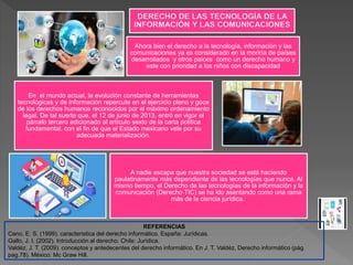 En el mundo actual, la evolución constante de herramientas
tecnológicas y de información repercute en el ejercicio pleno y goce
de los derechos humanos reconocidos por el máximo ordenamiento
legal. De tal suerte que, el 12 de junio de 2013, entró en vigor el
párrafo tercero adicionado al artículo sexto de la carta política
fundamental, con el fin de que el Estado mexicano vele por su
adecuada materialización.
A nadie escapa que nuestra sociedad se está haciendo
paulatinamente más dependiente de las tecnologías que nunca. Al
mismo tiempo, el Derecho de las tecnologías de la información y la
comunicación (Derecho TIC) se ha ido asentando como una rama
más de la ciencia jurídica.
Ahora bien el derecho a la tecnología, información y las
comunicaciones ya es considerado en la moriría de países
desarrollados y otros paices como un derecho humano y
este con prioridad a los niños con discapacidad
REFERENCIAS
Cano, E. S. (1999). caracteristica del derecho informático. España: Jurídicas.
Gallo, J. I. (2002). Introducción al derecho. Chile: Jurídica.
Valdéz, J. T. (2009). conceptos y antedecentes del derecho informático. En J. T. Valdéz, Derecho informático (pág.
pag.78). México: Mc Graw Hill.
 