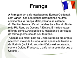 França
A França é um país localizado na Europa Ocidental,
com várias ilhas e territórios ultramarinos noutros
continentes. A França Metropolitana se estende
do Mediterrâneo ao Canal da Mancha e Mar do Norte,
e do Rio Reno ao Oceano Atlântico. É muitas vezes
referida como L'Hexagone ("O Hexágono") por causa
da forma geométrica do seu território.
A nação é o maior país da União Europeia em área e
o terceiro maior da Europa, atrás apenas da Rússia e
da Ucrânia (incluindo seus territórios extraeuropeus,
como a Guiana Francesa, o país torna-se maior que a
Ucrânia).

 