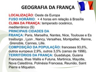 GEOGRAFIA DA FRANÇA
LOCALIZAÇÃO: Oeste da Europa
FUSO HORÁRIO: + 4 horas em relação à Brasília
CLIMA DA FRANÇA: temperado oceânico,
mediterrânico (S)
PRINCIPAIS CIDADES DA
FRANÇA: Paris, Marselha, Nantes, Nice, Toulouse e Es
trasburgo , Lyon , Nancy, Versalhes, Montpellier, Renne,
Grenoble, Cannes, Lille.
COMPOSIÇÃO DA POPULAÇÃO: franceses 93,6%,
outros europeus 2,9%, outros 3,5% (censo de 1996).
TERRITÓRIOS DA FRANÇA: Guadalupe, Guiana
Francesa, Ilhas Wallis e Futuna, Martinica, Mayotte,
Nova Caledônia, Polinésia Francesa, Reunião, Saint
Pierre e Miquelon.

 