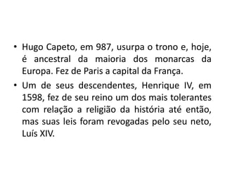• Hugo Capeto, em 987, usurpa o trono e, hoje,
é ancestral da maioria dos monarcas da
Europa. Fez de Paris a capital da França.
• Um de seus descendentes, Henrique IV, em
1598, fez de seu reino um dos mais tolerantes
com relação a religião da história até então,
mas suas leis foram revogadas pelo seu neto,
Luís XIV.

 