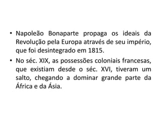 • Napoleão Bonaparte propaga os ideais da
Revolução pela Europa através de seu império,
que foi desintegrado em 1815.
• No séc. XIX, as possessões coloniais francesas,
que existiam desde o séc. XVI, tiveram um
salto, chegando a dominar grande parte da
África e da Ásia.

 