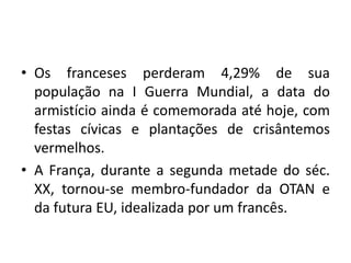 • Os franceses perderam 4,29% de sua
população na I Guerra Mundial, a data do
armistício ainda é comemorada até hoje, com
festas cívicas e plantações de crisântemos
vermelhos.
• A França, durante a segunda metade do séc.
XX, tornou-se membro-fundador da OTAN e
da futura EU, idealizada por um francês.

 