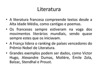 Literatura
• A literatura francesa compreende textos desde a
Alta Idade Média, como cantigas e poemas.
• Os franceses sempre estiveram na voga dos
movimentos literários mundiais, sendo quase
sempre estes que os iniciavam.
• A França lidera o ranking de países vencedores do
Prêmio Nobel de Literatura.
• Grandes exemplos podem ser dados, como Victor
Hugo, Alexandre Dumas, Molière, Émile Zola,
Balzac, Stendhal e Proust.

 