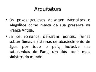 Arquitetura
• Os povos gauleses deixaram Monolitos e
Megalitos como marca de sua presença na
França Antiga.
• Já os romanos deixaram pontes, ruínas
subterrâneas e sistemas de abastecimento de
água por todo o país, inclusive nas
catacumbas de Paris, um dos locais mais
sinistros do mundo.

 