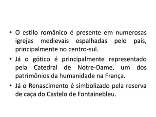 • O estilo românico é presente em numerosas
igrejas medievais espalhadas pelo país,
principalmente no centro-sul.
• Já o gótico é principalmente representado
pela Catedral de Notre-Dame, um dos
patrimônios da humanidade na França.
• Já o Renascimento é simbolizado pela reserva
de caça do Castelo de Fontainebleu.

 