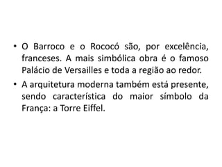 • O Barroco e o Rococó são, por excelência,
franceses. A mais simbólica obra é o famoso
Palácio de Versailles e toda a região ao redor.
• A arquitetura moderna também está presente,
sendo característica do maior símbolo da
França: a Torre Eiffel.

 