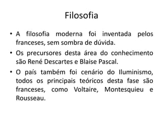 Filosofia
• A filosofia moderna foi inventada pelos
franceses, sem sombra de dúvida.
• Os precursores desta área do conhecimento
são René Descartes e Blaise Pascal.
• O país também foi cenário do Iluminismo,
todos os principais teóricos desta fase são
franceses, como Voltaire, Montesquieu e
Rousseau.

 