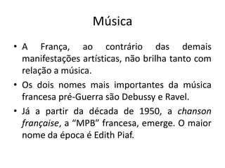 Música
• A França, ao contrário das demais
manifestações artísticas, não brilha tanto com
relação a música.
• Os dois nomes mais importantes da música
francesa pré-Guerra são Debussy e Ravel.
• Já a partir da década de 1950, a chanson
française, a “MPB” francesa, emerge. O maior
nome da época é Edith Piaf.

 