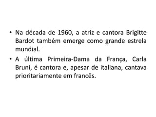 • Na década de 1960, a atriz e cantora Brigitte
Bardot também emerge como grande estrela
mundial.
• A última Primeira-Dama da França, Carla
Bruni, é cantora e, apesar de italiana, cantava
prioritariamente em francês.

 