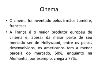 Cinema
• O cinema foi inventado pelos irmãos Lumière,
franceses.
• A França é o maior produtor europeu de
cinema e, apesar da maior parte de seu
mercado ser de Hollywood, entre os países
desenvolvidos, os americanos tem a menor
parcela do mercado, 50%, enquanto na
Alemanha, por exemplo, chega a 77%.

 
