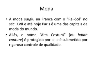 Moda
• A moda surgiu na França com o “Rei-Sol” no
séc. XVII e até hoje Paris é uma das capitais da
moda do mundo.
• Aliás, o nome “Alta Costura” (ou haute
couture) é protegido por lei e é submetido por
rigoroso controle de qualidade.

 