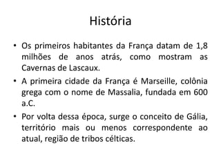 História
• Os primeiros habitantes da França datam de 1,8
milhões de anos atrás, como mostram as
Cavernas de Lascaux.
• A primeira cidade da França é Marseille, colônia
grega com o nome de Massalia, fundada em 600
a.C.
• Por volta dessa época, surge o conceito de Gália,
território mais ou menos correspondente ao
atual, região de tribos célticas.

 
