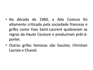 • Na década de 1960, a Alta Costura foi
altamente criticada pela sociedade francesa e
grifes como Yves Saint-Laurent quebraram as
regras da Haute Couture e produziram prêt-àporter.
• Outras grifes famosas são Gautier, Christian
Lacroix e Chanel.

 