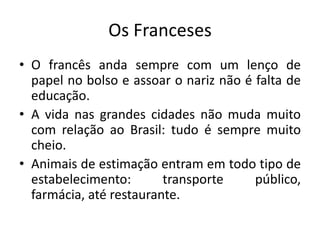 Os Franceses
• O francês anda sempre com um lenço de
papel no bolso e assoar o nariz não é falta de
educação.
• A vida nas grandes cidades não muda muito
com relação ao Brasil: tudo é sempre muito
cheio.
• Animais de estimação entram em todo tipo de
estabelecimento:
transporte
público,
farmácia, até restaurante.

 