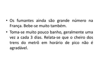 • Os fumantes ainda são grande número na
França. Bebe-se muito também.
• Toma-se muito pouco banho, geralmente uma
vez a cada 3 dias. Relata-se que o cheiro dos
trens do metrô em horário de pico não é
agradável.

 