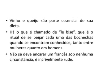 • Vinho e queijo são parte essencial de sua
dieta.
• Há o que é chamado de “le bise”, que é o
ritual de se beijar cada uma das bochechas
quando se encontram conhecidos, tanto entre
mulheres quanto em homens.
• Não se deve encarar um francês sob nenhuma
circunstância, é incrivelmente rude.

 